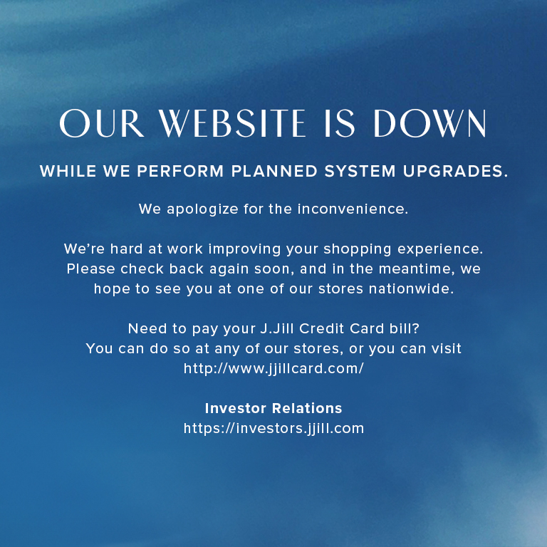 Our website is down while we perform planned system upgrades. We apologize for the inconvenience. We're hard at work improving your shopping experience. Please check back again soon, and in the meantime, we hope to see you at one of our stores nationwide. Need to pay your J.Jill Credit Card bill? You can do so at any of our stores, or you can visit http://www.jjillcard.com/
