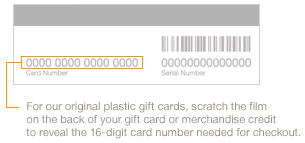 For our original plastic gift cards, scratch the film on the back of your gift card or merchandise credit to reveal the 16-digit card number needed for checkout.